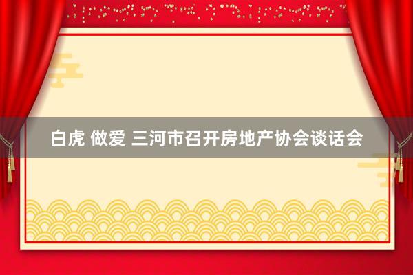 白虎 做爱 三河市召开房地产协会谈话会