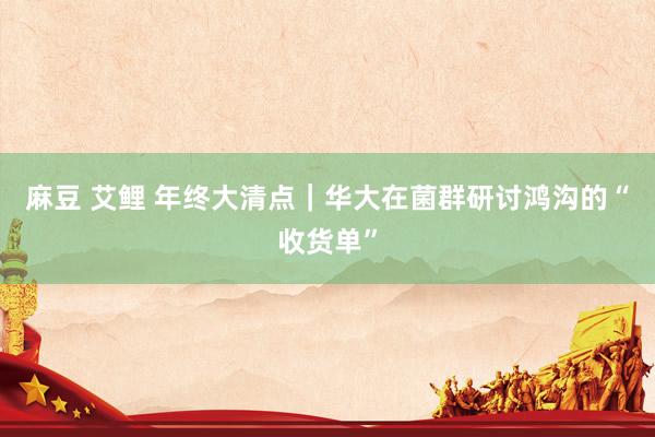 麻豆 艾鲤 年终大清点｜华大在菌群研讨鸿沟的“收货单”