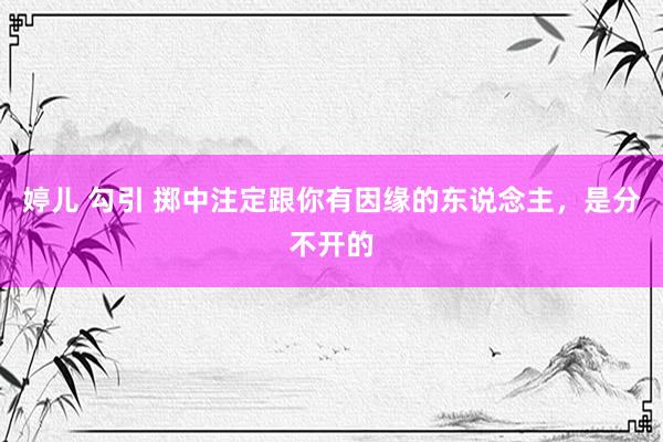 婷儿 勾引 掷中注定跟你有因缘的东说念主，是分不开的