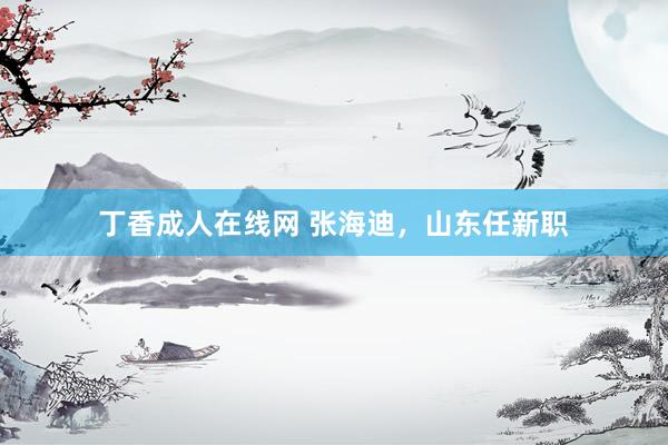 丁香成人在线网 张海迪，山东任新职