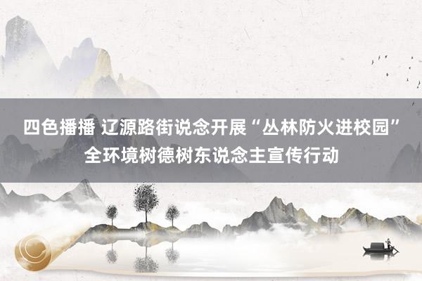 四色播播 辽源路街说念开展“丛林防火进校园”全环境树德树东说念主宣传行动