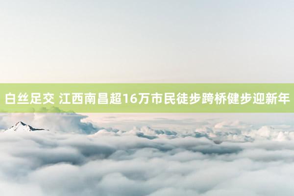 白丝足交 江西南昌超16万市民徒步跨桥健步迎新年