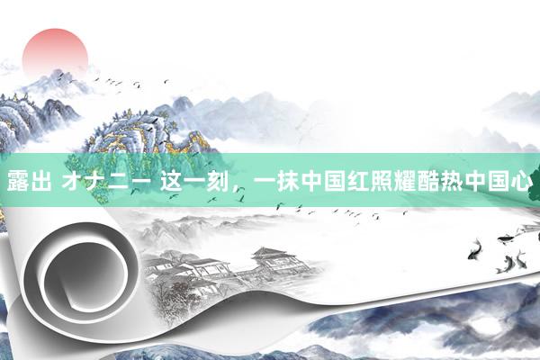 露出 オナニー 这一刻，一抹中国红照耀酷热中国心