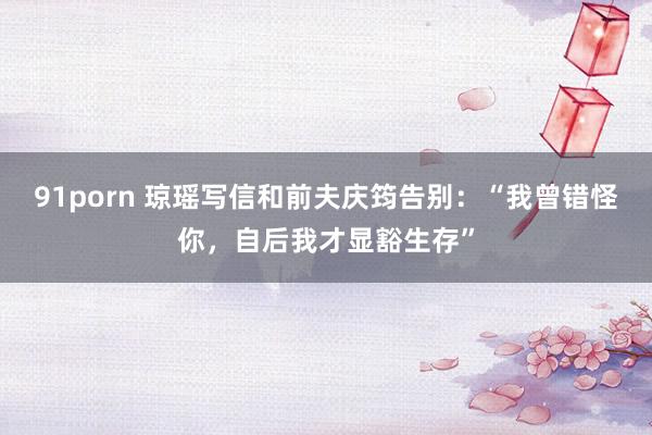 91porn 琼瑶写信和前夫庆筠告别：“我曾错怪你，自后我才显豁生存”