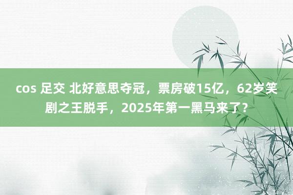 cos 足交 北好意思夺冠，票房破15亿，62岁笑剧之王脱手，2025年第一黑马来了？