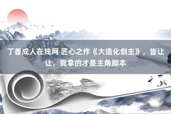 丁香成人在线网 匠心之作《大造化剑主》，皆让让，我拿的才是主角脚本