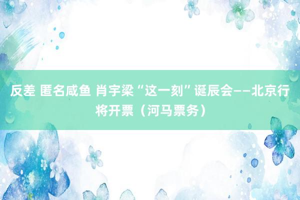 反差 匿名咸鱼 肖宇梁“这一刻”诞辰会——北京行将开票（河马票务）