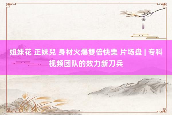姐妹花 正妹兒 身材火爆雙倍快樂 片场盘 | 专科视频团队的效力新刀兵