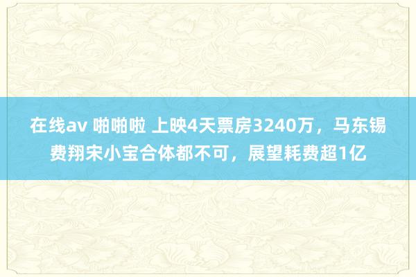 在线av 啪啪啦 上映4天票房3240万，马东锡费翔宋小宝合体都不可，展望耗费超1亿