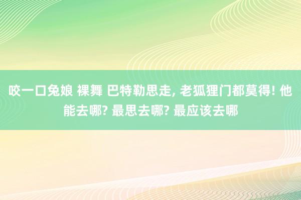 咬一口兔娘 裸舞 巴特勒思走， 老狐狸门都莫得! 他能去哪? 最思去哪? 最应该去哪