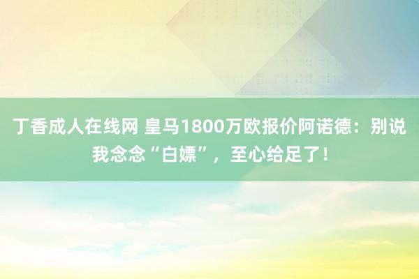 丁香成人在线网 皇马1800万欧报价阿诺德：别说我念念“白嫖”，至心给足了！