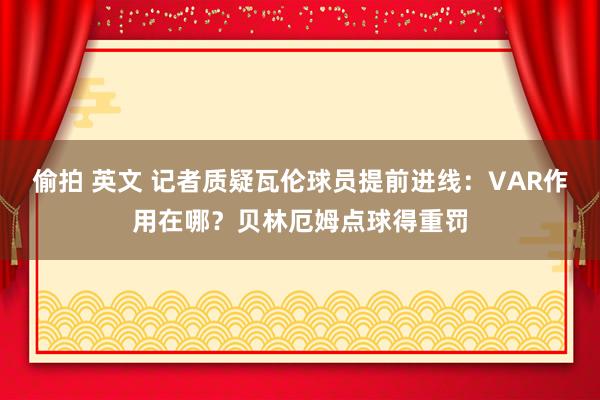 偷拍 英文 记者质疑瓦伦球员提前进线：VAR作用在哪？贝林厄姆点球得重罚