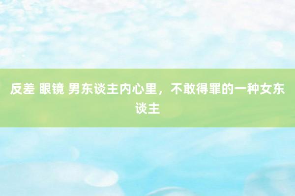 反差 眼镜 男东谈主内心里，不敢得罪的一种女东谈主