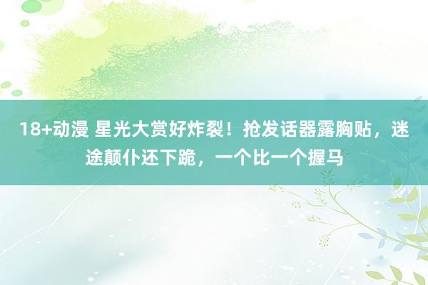 18+动漫 星光大赏好炸裂！抢发话器露胸贴，迷途颠仆还下跪，一个比一个握马