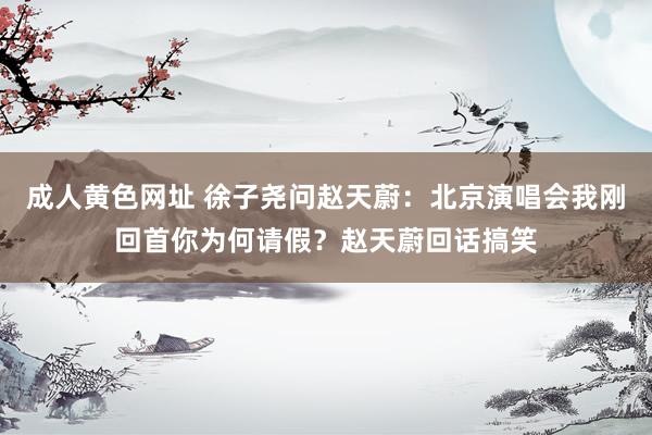 成人黄色网址 徐子尧问赵天蔚：北京演唱会我刚回首你为何请假？赵天蔚回话搞笑