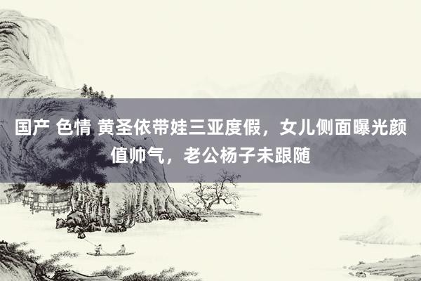 国产 色情 黄圣依带娃三亚度假，女儿侧面曝光颜值帅气，老公杨子未跟随