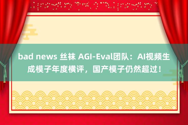 bad news 丝袜 AGI-Eval团队：AI视频生成模子年度横评，国产模子仍然超过！