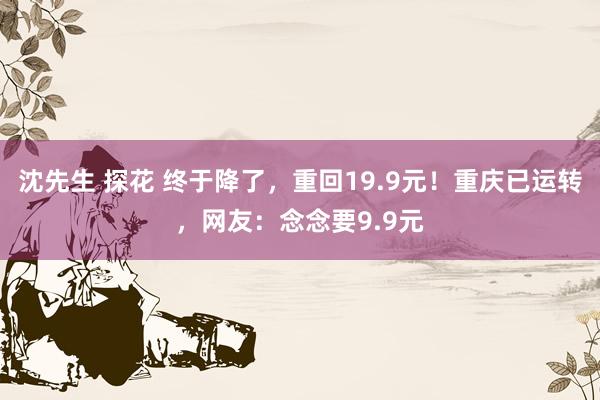 沈先生 探花 终于降了，重回19.9元！重庆已运转，网友：念念要9.9元