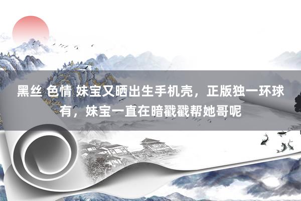黑丝 色情 妹宝又晒出生手机壳，正版独一环球有，妹宝一直在暗戳戳帮她哥呢