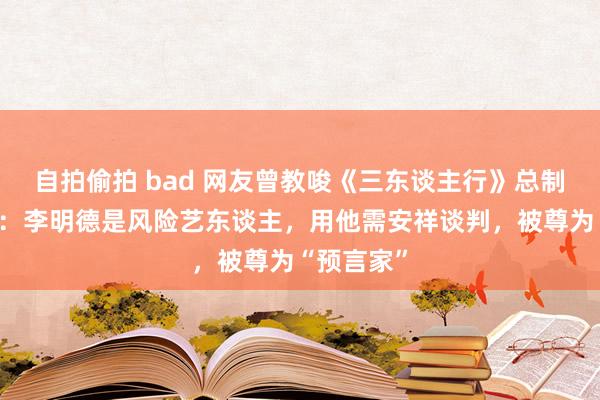 自拍偷拍 bad 网友曾教唆《三东谈主行》总制片东谈主：李明德是风险艺东谈主，用他需安祥谈判，被尊为“预言家”