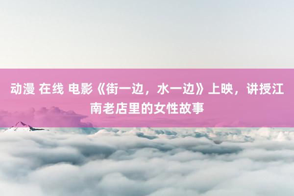 动漫 在线 电影《街一边，水一边》上映，讲授江南老店里的女性故事
