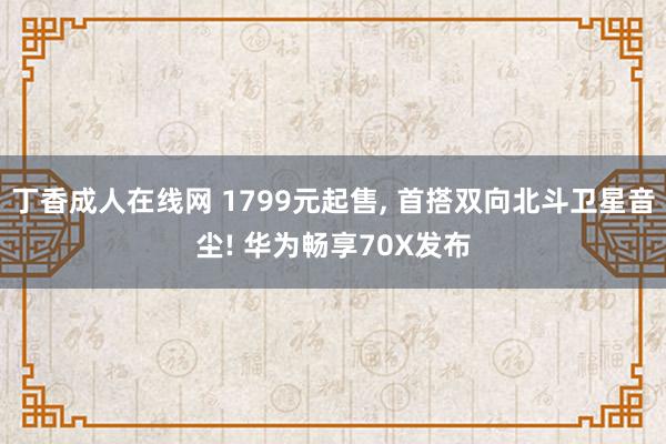 丁香成人在线网 1799元起售， 首搭双向北斗卫星音尘! 华为畅享70X发布