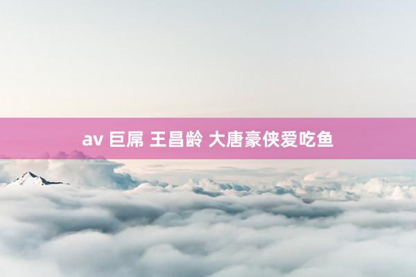 av 巨屌 王昌龄 大唐豪侠爱吃鱼