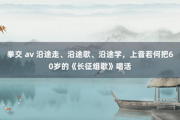 拳交 av 沿途走、沿途歌、沿途学，上音若何把60岁的《长征组歌》唱活