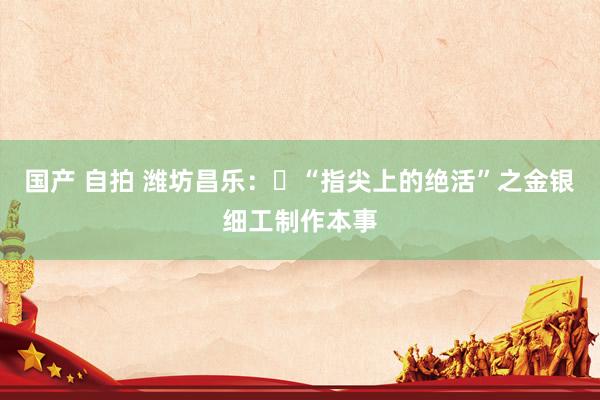 国产 自拍 潍坊昌乐：​“指尖上的绝活”之金银细工制作本事