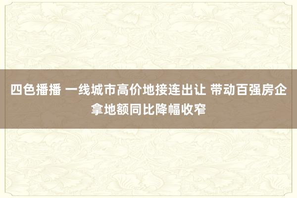 四色播播 一线城市高价地接连出让 带动百强房企拿地额同比降幅收窄