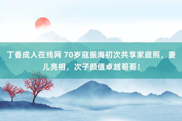丁香成人在线网 70岁寇振海初次共享家庭照，妻儿亮相，次子颜值卓越哥哥！