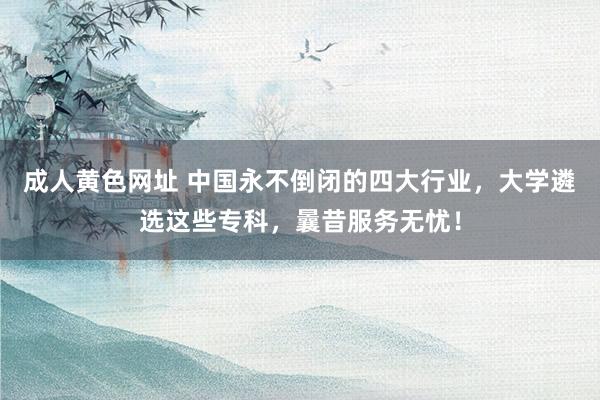 成人黄色网址 中国永不倒闭的四大行业，大学遴选这些专科，曩昔服务无忧！