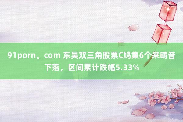 91porn。com 东吴双三角股票C鸠集6个来畴昔下落，区间累计跌幅5.33%
