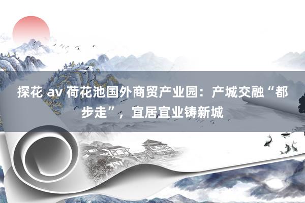 探花 av 荷花池国外商贸产业园：产城交融“都步走”，宜居宜业铸新城