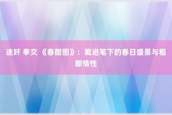 迷奸 拳交 《春酣图》：戴进笔下的春日盛景与粗鄙情性