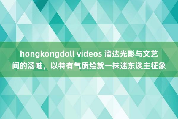 hongkongdoll videos 溜达光影与文艺间的汤唯，以特有气质绘就一抹迷东谈主征象