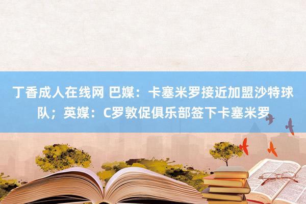 丁香成人在线网 巴媒：卡塞米罗接近加盟沙特球队；英媒：C罗敦促俱乐部签下卡塞米罗