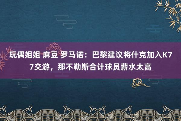 玩偶姐姐 麻豆 罗马诺：巴黎建议将什克加入K77交游，那不勒斯合计球员薪水太高