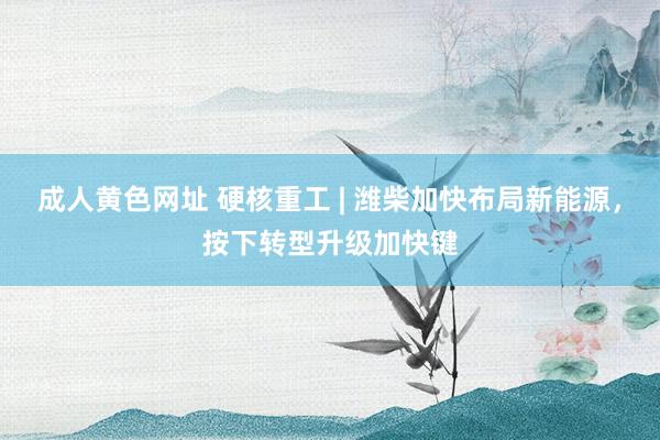 成人黄色网址 硬核重工 | 潍柴加快布局新能源，按下转型升级加快键