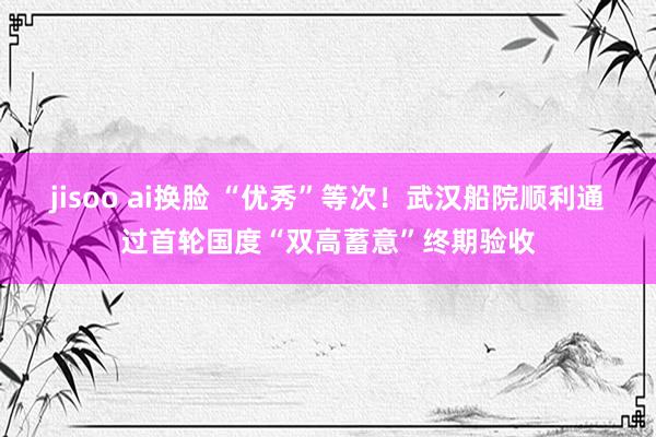 jisoo ai换脸 “优秀”等次！武汉船院顺利通过首轮国度“双高蓄意”终期验收