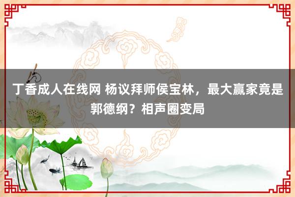丁香成人在线网 杨议拜师侯宝林，最大赢家竟是郭德纲？相声圈变局