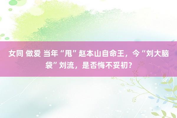 女同 做爱 当年“甩”赵本山自命王，今“刘大脑袋”刘流，是否悔不妥初？