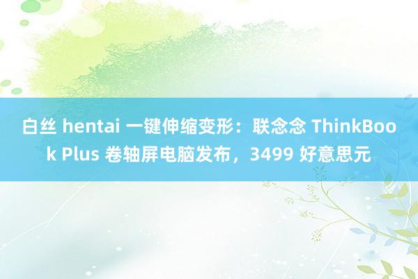 白丝 hentai 一键伸缩变形：联念念 ThinkBook Plus 卷轴屏电脑发布，3499 好意思元