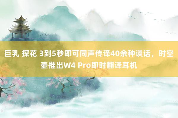 巨乳 探花 3到5秒即可同声传译40余种谈话，时空壶推出W4 Pro即时翻译耳机