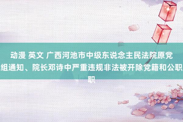 动漫 英文 广西河池市中级东说念主民法院原党组通知、院长邓诗中严重违规非法被开除党籍和公职