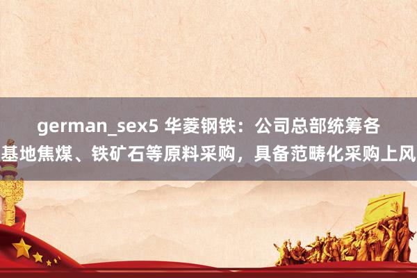 german_sex5 华菱钢铁：公司总部统筹各基地焦煤、铁矿石等原料采购，具备范畴化采购上风