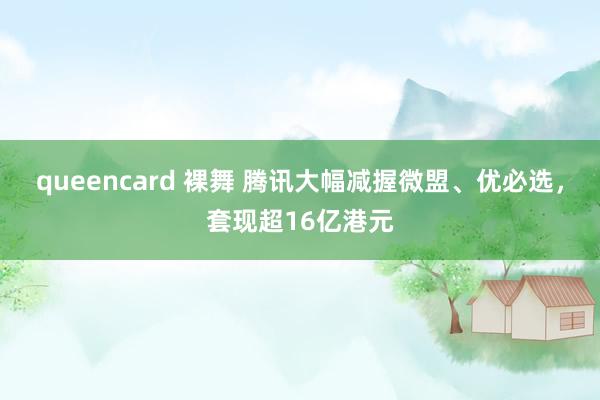queencard 裸舞 腾讯大幅减握微盟、优必选，套现超16亿港元