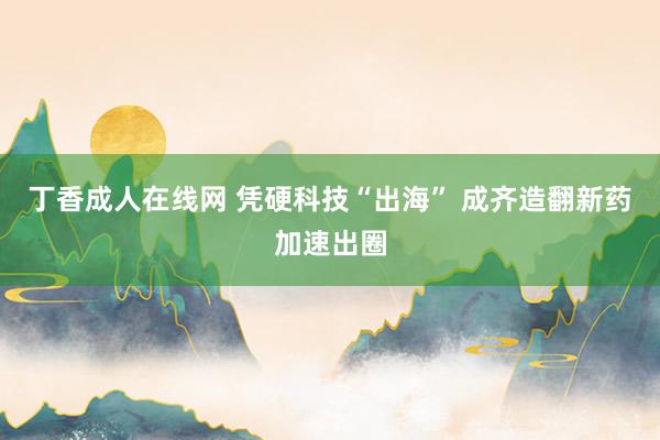 丁香成人在线网 凭硬科技“出海” 成齐造翻新药加速出圈