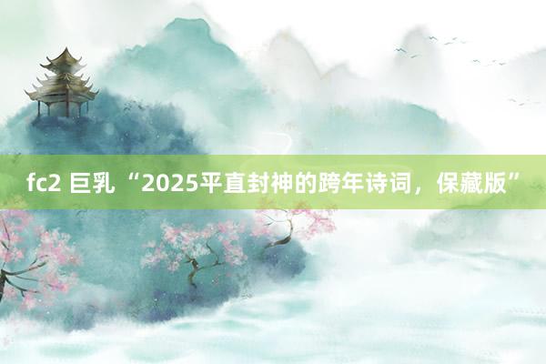 fc2 巨乳 “2025平直封神的跨年诗词，保藏版”