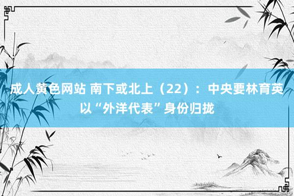 成人黄色网站 南下或北上（22）：中央要林育英以“外洋代表”身份归拢
